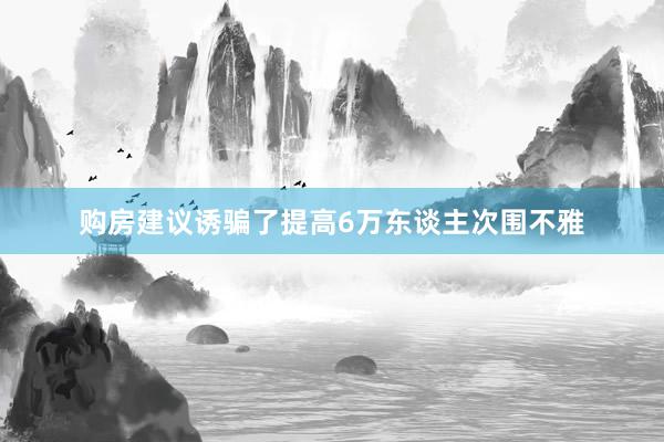 购房建议诱骗了提高6万东谈主次围不雅