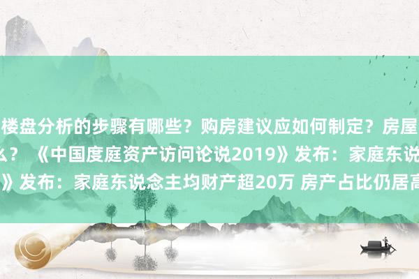 楼盘分析的步骤有哪些？购房建议应如何制定？房屋买卖的注意事项是什么？ 《中国度庭资产访问论说2019》发布：家庭东说念主均财产超20万 房产占比仍居高不下