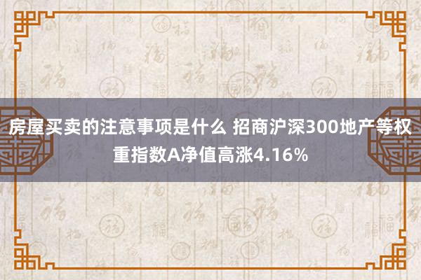 房屋买卖的注意事项是什么 招商沪深300地产等权重指数A净值高涨4.16%