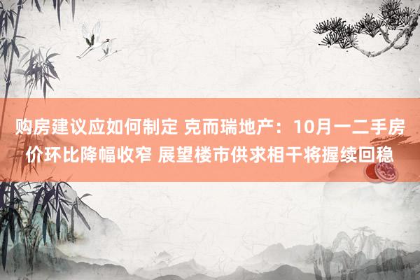 购房建议应如何制定 克而瑞地产：10月一二手房价环比降幅收窄 展望楼市供求相干将握续回稳