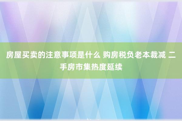 房屋买卖的注意事项是什么 购房税负老本裁减 二手房市集热度延续