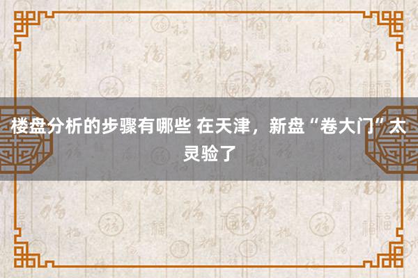 楼盘分析的步骤有哪些 在天津，新盘“卷大门”太灵验了