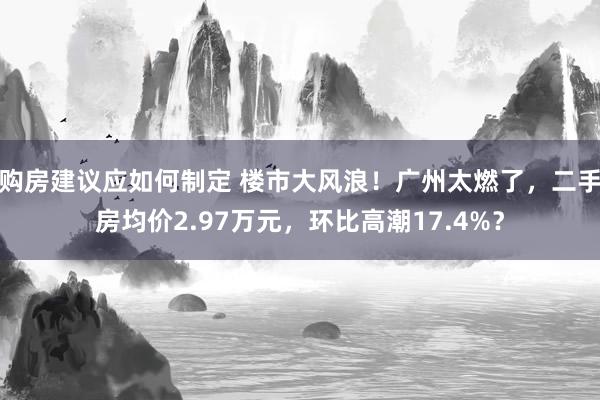 购房建议应如何制定 楼市大风浪！广州太燃了，二手房均价2.97万元，环比高潮17.4%？