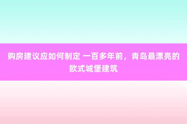 购房建议应如何制定 一百多年前，青岛最漂亮的欧式城堡建筑