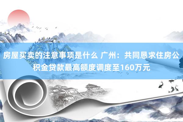 房屋买卖的注意事项是什么 广州：共同恳求住房公积金贷款最高额度调度至160万元