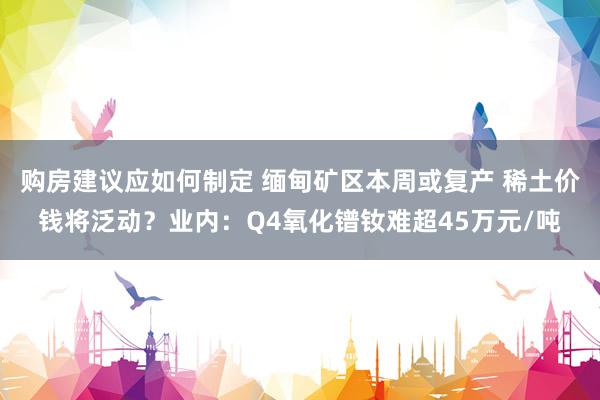 购房建议应如何制定 缅甸矿区本周或复产 稀土价钱将泛动？业内：Q4氧化镨钕难超45万元/吨