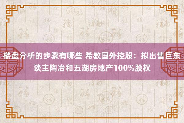 楼盘分析的步骤有哪些 希教国外控股：拟出售巨东谈主陶冶和五湖房地产100%股权