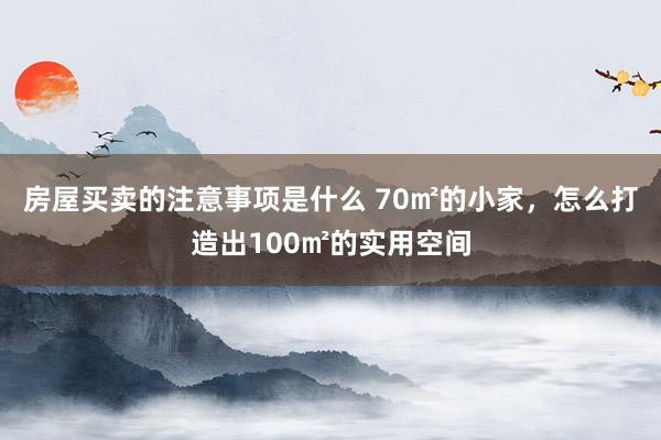 房屋买卖的注意事项是什么 70㎡的小家，怎么打造出100㎡的实用空间