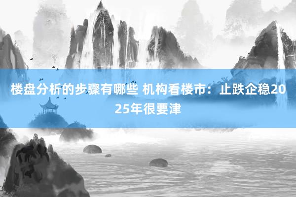 楼盘分析的步骤有哪些 机构看楼市：止跌企稳2025年很要津