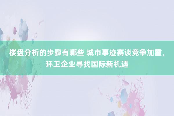 楼盘分析的步骤有哪些 城市事迹赛谈竞争加重，环卫企业寻找国际新机遇