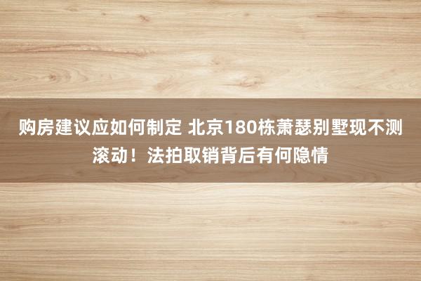 购房建议应如何制定 北京180栋萧瑟别墅现不测滚动！法拍取销背后有何隐情