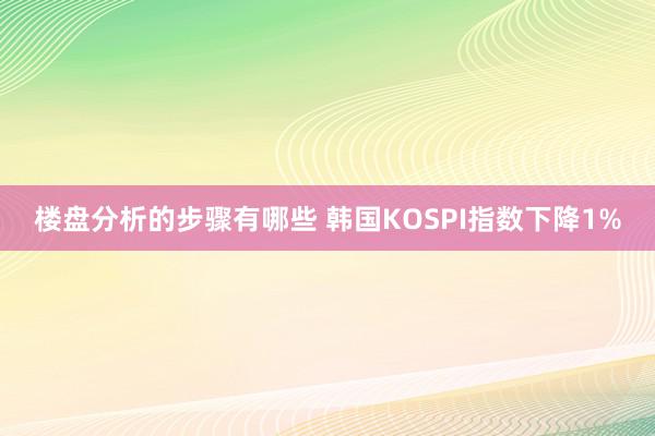 楼盘分析的步骤有哪些 韩国KOSPI指数下降1%