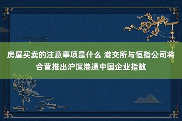 房屋买卖的注意事项是什么 港交所与恒指公司将合营推出沪深港通中国企业指数