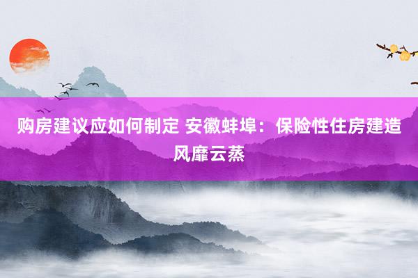 购房建议应如何制定 安徽蚌埠：保险性住房建造风靡云蒸