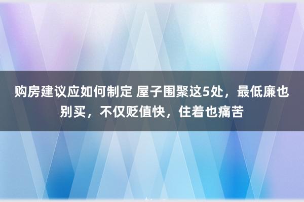 购房建议应如何制定 屋子围聚这5处，最低廉也别买，不仅贬值快，住着也痛苦