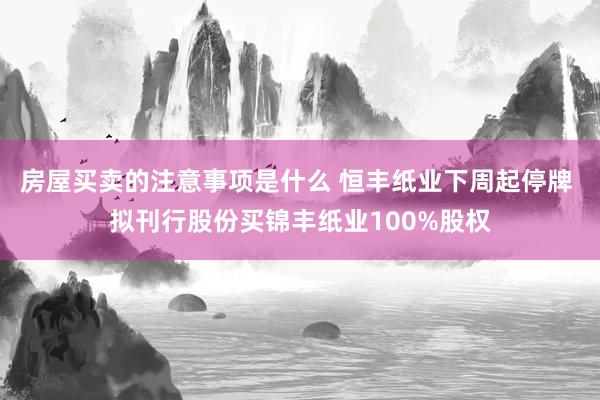 房屋买卖的注意事项是什么 恒丰纸业下周起停牌 拟刊行股份买锦丰纸业100%股权