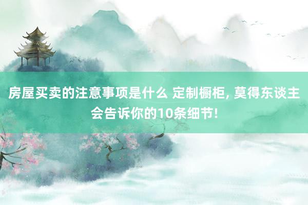 房屋买卖的注意事项是什么 定制橱柜, 莫得东谈主会告诉你的10条细节!