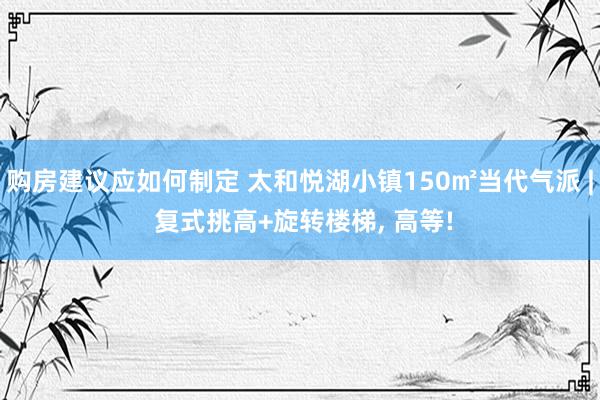 购房建议应如何制定 太和悦湖小镇150㎡当代气派 | 复式挑高+旋转楼梯, 高等!