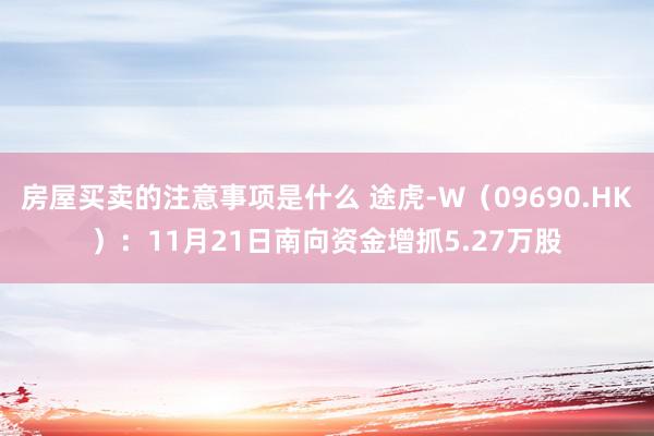 房屋买卖的注意事项是什么 途虎-W（09690.HK）：11月21日南向资金增抓5.27万股