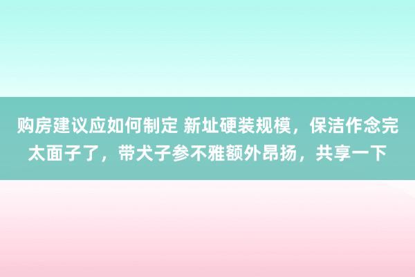 购房建议应如何制定 新址硬装规模，保洁作念完太面子了，带犬子参不雅额外昂扬，共享一下