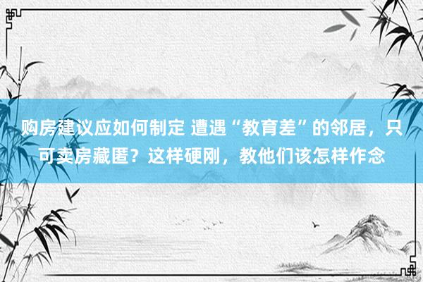 购房建议应如何制定 遭遇“教育差”的邻居，只可卖房藏匿？这样硬刚，教他们该怎样作念