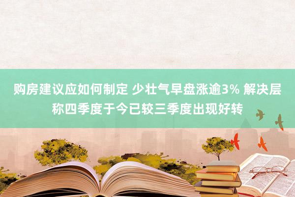 购房建议应如何制定 少壮气早盘涨逾3% 解决层称四季度于今已较三季度出现好转