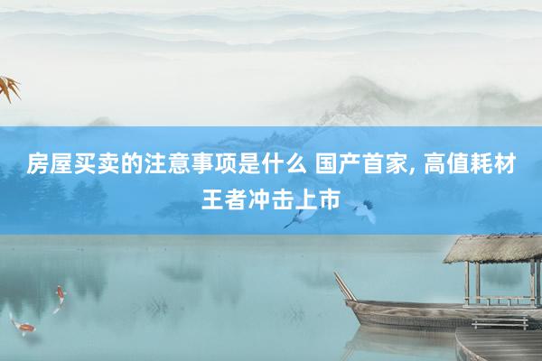 房屋买卖的注意事项是什么 国产首家, 高值耗材王者冲击上市