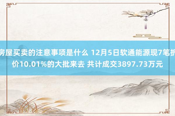 房屋买卖的注意事项是什么 12月5日软通能源现7笔折价10.01%的大批来去 共计成交3897.73万元