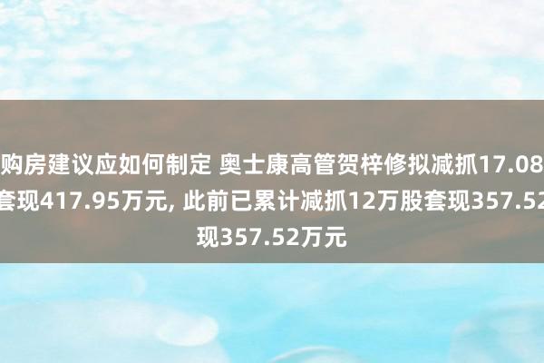 购房建议应如何制定 奥士康高管贺梓修拟减抓17.08万股套现417.95万元, 此前已累计减抓12万股套现357.52万元