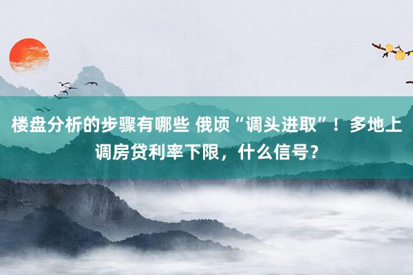 楼盘分析的步骤有哪些 俄顷“调头进取”！多地上调房贷利率下限，什么信号？