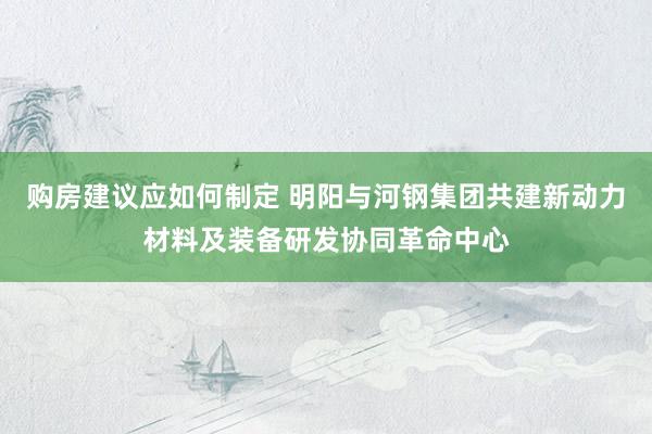 购房建议应如何制定 明阳与河钢集团共建新动力材料及装备研发协同革命中心