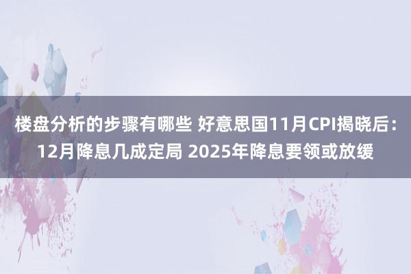 楼盘分析的步骤有哪些 好意思国11月CPI揭晓后：12月降息几成定局 2025年降息要领或放缓