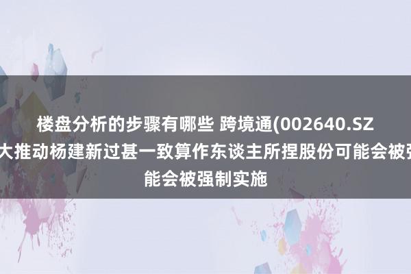 楼盘分析的步骤有哪些 跨境通(002640.SZ)：第一大推动杨建新过甚一致算作东谈主所捏股份可能会被强制实施