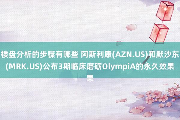 楼盘分析的步骤有哪些 阿斯利康(AZN.US)和默沙东(MRK.US)公布3期临床磨砺OlympiA的永久效果