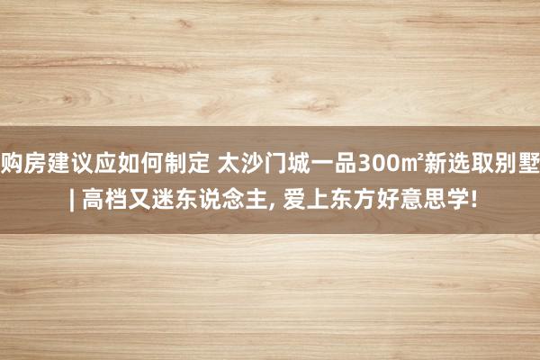 购房建议应如何制定 太沙门城一品300㎡新选取别墅 | 高档又迷东说念主, 爱上东方好意思学!