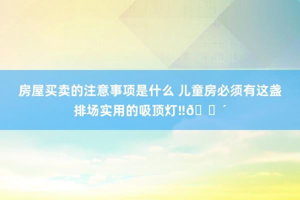 房屋买卖的注意事项是什么 儿童房必须有这盏排场实用的吸顶灯‼🔴