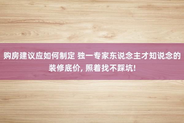 购房建议应如何制定 独一专家东说念主才知说念的装修底价, 照着找不踩坑!