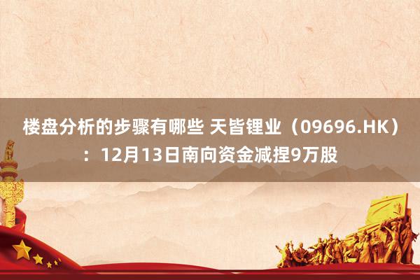 楼盘分析的步骤有哪些 天皆锂业（09696.HK）：12月13日南向资金减捏9万股