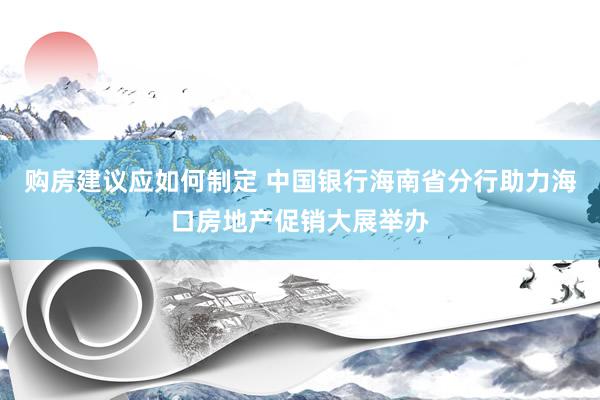 购房建议应如何制定 中国银行海南省分行助力海口房地产促销大展举办