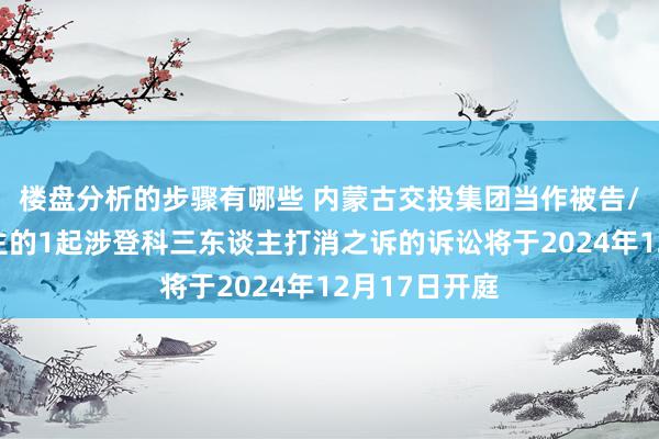 楼盘分析的步骤有哪些 内蒙古交投集团当作被告/被上诉东谈主的1起涉登科三东谈主打消之诉的诉讼将于2024年12月17日开庭