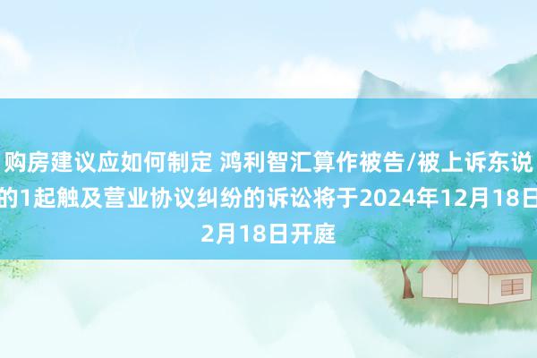 购房建议应如何制定 鸿利智汇算作被告/被上诉东说念主的1起触及营业协议纠纷的诉讼将于2024年12月18日开庭