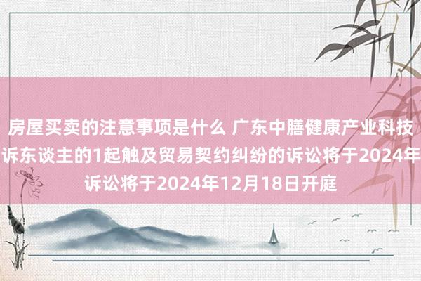 房屋买卖的注意事项是什么 广东中膳健康产业科技当作被告/被上诉东谈主的1起触及贸易契约纠纷的诉讼将于2024年12月18日开庭