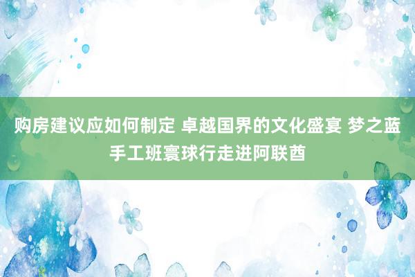 购房建议应如何制定 卓越国界的文化盛宴 梦之蓝手工班寰球行走进阿联酋