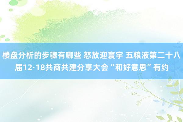 楼盘分析的步骤有哪些 怒放迎寰宇 五粮液第二十八届12·18共商共建分享大会“和好意思”有约