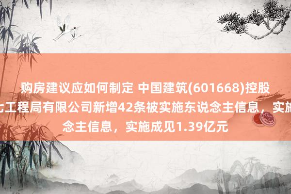 购房建议应如何制定 中国建筑(601668)控股的中国建筑第七工程局有限公司新增42条被实施东说念主信息，实施成见1.39亿元