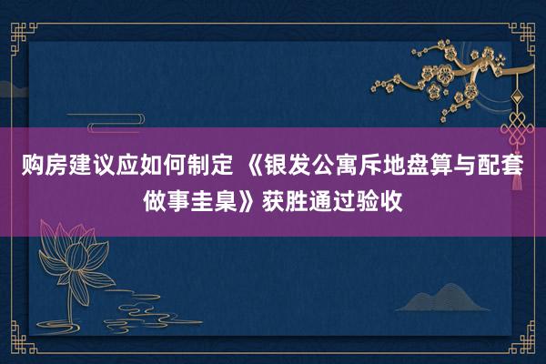 购房建议应如何制定 《银发公寓斥地盘算与配套做事圭臬》获胜通过验收