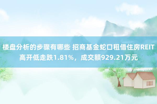 楼盘分析的步骤有哪些 招商基金蛇口租借住房REIT高开低走跌1.81%，成交额929.21万元