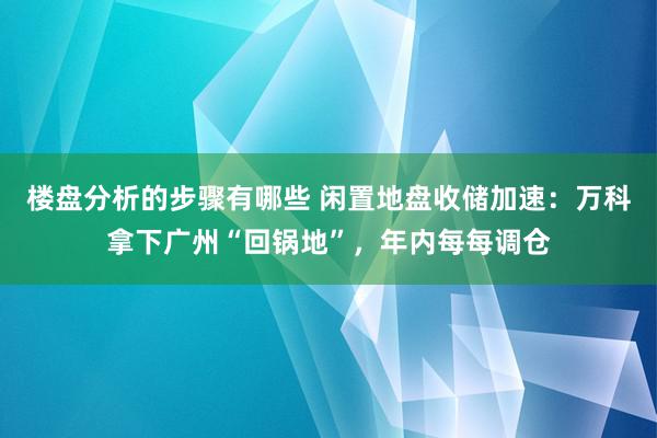 楼盘分析的步骤有哪些 闲置地盘收储加速：万科拿下广州“回锅地”，年内每每调仓