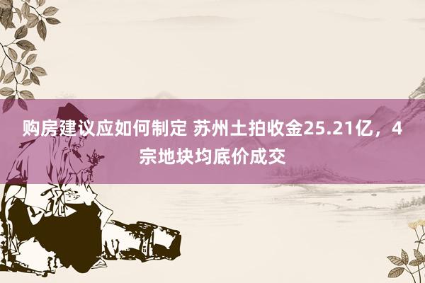 购房建议应如何制定 苏州土拍收金25.21亿，4宗地块均底价成交