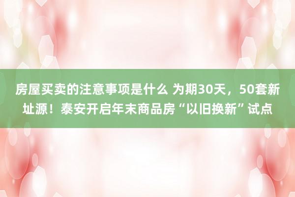 房屋买卖的注意事项是什么 为期30天，50套新址源！泰安开启年末商品房“以旧换新”试点